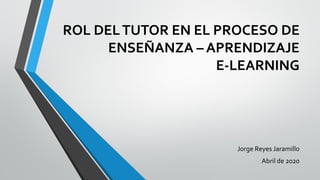 ROL DELTUTOR EN EL PROCESO DE
ENSEÑANZA – APRENDIZAJE
E-LEARNING
Jorge Reyes Jaramillo
Abril de 2020
 