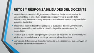 RETOSY RESPONSABILIDADES DEL DOCENTE
• Asumir la ruptura metodológica entre el clásico rol de docente trasmisor de
conocimientos y el rol de tutor académico que coadyuva a la gestión de la
construcción, de construcción y reconstrucción del conocimiento por parte de los
propios estudiantes.
• Desarrollar habilidades estratégicas para la búsquedas de datos, información,
análisis, valoración y validación, en función de problemas relevantes de
aprendizaje.
• Aceptar que el sistema otorga mayor capacidad de decisión a los estudiantes para
definir sus necesidades de aprendizaje y asumir roles más activos.
• Apropiarse de la iniciativa de conformación de redes académicas que confluyen en
el proceso de formación académica.
 
