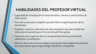 HABILIDADES DEL PROFESORVIRTUAL
• Capacidad de investigación en bases de datos, internet y otras fuentes de
información.
• Formular propuestas amigables que permitan la coparticipación de los
estudiantes.
• Establecer aspectos relevantes de cada asignatura que sean problemas
relevantes de aprendizaje en función del perfil de egreso.
• Destrezas para organizar ética y transparentemente los procesos de
calificación y acreditación.
• Dominio de los recursos tecnológicos que le permitan mejorar los procesos
de comunicación para el aprendizaje individual y compartido.
 