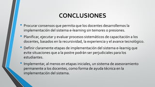 CONCLUSIONES
• Procurar consensos que permita que los docentes desarrollemos la
implementación del sistema e-learning sin temores o presiones.
• Planificar, ejecutar y evaluar procesos sistemáticos de capacitación a los
docentes, basados en la recursividad, la experiencia y el avance tecnológico.
• Definir claramente etapas de implementación del sistema e-learnig que
evite situaciones que a la postre podrán ser perjudiciales para los
estudiantes.
• Implementar, al menos en etapas iniciales, un sistema de asesoramiento
permanente a los docentes, como forma de ayuda técnica en la
implementación del sistema.
 