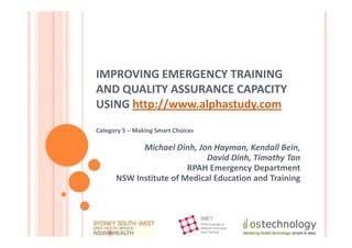 IMPROVING EMERGENCY TRAINING
AND QUALITY ASSURANCE CAPACITY
USING http://www.alphastudy.com
Category 5 – Making Smart Choices

            Michael Dinh, Jon Hayman, Kendall Bein,
                             David Dinh, Timothy Tan
                        RPAH Emergency Department
      NSW Institute of Medical Education and Training
 