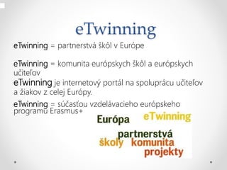 eTwinning
eTwinning = partnerstvá škôl v Európe
eTwinning = komunita európskych škôl a európskych
učiteľov
eTwinning je internetový portál na spoluprácu učiteľov
a žiakov z celej Európy.
eTwinning = súčasťou vzdelávacieho európskeho
programu Erasmus+
 
