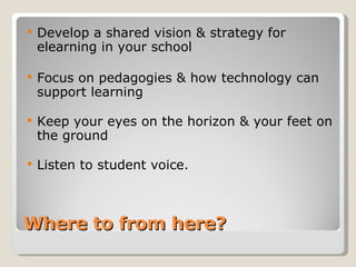 Where to from here? Develop a shared vision & strategy for elearning in your school Focus on pedagogies & how technology can support learning Keep your eyes on the horizon & your feet on the ground  Listen to student voice. 