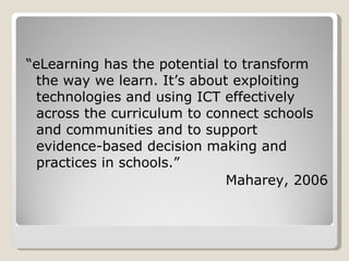 “ eLearning has the potential to transform the way we learn. It’s about exploiting technologies and using ICT effectively across the curriculum to connect schools and communities and to support evidence-based decision making and practices in schools.” Maharey, 2006 