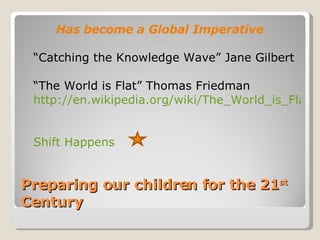 Preparing our children for the 21 st  Century Has become a Global Imperative “Catching the Knowledge Wave” Jane Gilbert “The World is Flat” Thomas Friedman http://en.wikipedia.org/wiki/The_World_is_Flat   Shift Happens   
