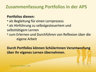 Zusammenfassung Portfolios in der APS
Portfolios dienen:
• als Begleitung für einen Lernprozess
• als Hinführung zu selbstgesteuertem und
selbsttätigem Lernen
• zum Erlernen und Durchführen von Reflexion über die
       eigene Arbeit

Durch Portfolios können SchülerInnen Verantwortung
über ihr eigenes Lernen übernehmen.


 © Peter Groißböck, MA
 
