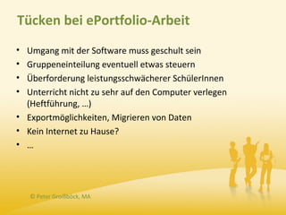 Tücken bei ePortfolio-Arbeit
• Umgang mit der Software muss geschult sein
• Gruppeneinteilung eventuell etwas steuern
• Überforderung leistungsschwächerer SchülerInnen
• Unterricht nicht zu sehr auf den Computer verlegen
  (Heftführung, …)
• Exportmöglichkeiten, Migrieren von Daten
• Kein Internet zu Hause?
• …




    © Peter Groißböck, MA
 