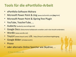 Tools für die ePortfolio-Arbeit
•   ePortfolio-Software Mahara
•   Microsoft Power Point & Jing (www.techsmith.com/jing.html)
•   Microsoft Power Point & iSpring free Plugin
•   YouTube, TeacherTube, …
•   Audacity (audacity.sourceforge.net)
•   Google Docs (Dokumente kollaborativ erstellen und in die Ansicht einbinden)
•   Wordle (www.wordle.net)
•   TinyUrl (www.tinyurl.com) z.B.: http://tinyurl.com/elearninglehrgang
•   Google Bilder (Urheberrecht!)
•   Picasa
•   oder alternativ Online Speicher wie Skydrive, …
     © Peter Groißböck, MA
 