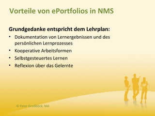 Vorteile von ePortfolios in NMS

Grundgedanke entspricht dem Lehrplan:
• Dokumentation von Lernergebnissen und des
  persönlichen Lernprozesses
• Kooperative Arbeitsformen
• Selbstgesteuertes Lernen
• Reflexion über das Gelernte




   © Peter Groißböck, MA
 