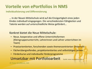 Vorteile von ePortfolios in NMS
Individualisierung und Differenzierung

   … In der Neuen Mittelschule wird auf die Einzigartigkeit eines jeden
   Kindes individuell eingegangen. Die verschiedensten Fähigkeiten und
   Talente werden auf unterschiedliche Weise gefördert…


   Konkret bietet die Neue Mittelschule:
    – Neue, kooperative und offene Unterrichtsformen
      (Kleingruppenunterricht, Lehrerinnen und Lehrer unterrichten im
      Team)
    – Praxisorientierten, forschenden sowie themenzentrierten Unterricht
    – Fächerübergreifendes, projektorientiertes und selbsttätiges Lernen
    – Förderkurse und individuelle Förderprogramme

    Umsetzbar mit Portfolioarbeit                     Quelle: www.neuemittelschule.at

   © Peter Groißböck, MA
 