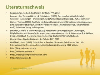 Literaturnachweis
•   Kerzendorfer, Herbert. Portfolio in der NMS. PPP. 2012.
•   Brunner, Ilse, Thomas Häcker, & Felix Winter (2006). Das Handbuch Portfolioarbeit:
    Konzepte - Anregungen - Erfahrungen aus Schule und Lehrerbildung (1., Aufl.). Kallmeyer.
•   Häcker, Thomas (2007). Portfolio: ein Entwicklungsinstrument für selbstbestimmtes Lernen:
    Eine explorative Studie zur Arbeit mit Portfolios in der Sekundarstufe I (3., unveränderte
    Aufl.). Schneider Verlag Hohengehren.
•   Schaffert, Sandra, & Marco Kalz (2010). Persönliche Lernumgebungen: Grundlagen,
    Möglichkeiten und Herausforderungen eines neuen Konzepts. In A. Hohenstein & K. Wilbers
    (Hrsg.), Handbuch E-Learning. Köln: Fachverlag Deutscher Wirtschaftsdienst.
•   Himpsl, Klaus. Medienbildung in der Schule. PPP. 2009
•   Groißböck, Peter (2012). E-Portfolios in Teacher Education. Gehalten auf der 15th
    International Conference on Interactive Collaborated Learning (ICL), Villach.
•   http://blog.helenbarrett.org
•   http://neuemittelschule.at
•   http://blessingscomputereducation.com
•   http://folkwang-uni.de



    © Peter Groißböck, MA
 