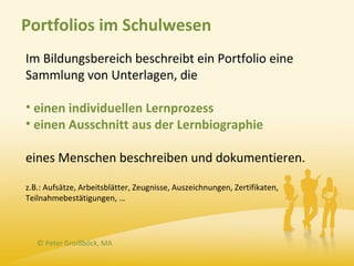 Portfolios im Schulwesen
Im Bildungsbereich beschreibt ein Portfolio eine
Sammlung von Unterlagen, die

• einen individuellen Lernprozess
• einen Ausschnitt aus der Lernbiographie

eines Menschen beschreiben und dokumentieren.

z.B.: Aufsätze, Arbeitsblätter, Zeugnisse, Auszeichnungen, Zertifikaten,
Teilnahmebestätigungen, …




   © Peter Groißböck, MA
 