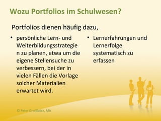 Wozu Portfolios im Schulwesen?
Portfolios dienen häufig dazu,
• persönliche Lern- und       • Lernerfahrungen und
  Weiterbildungsstrategie       Lernerfolge
  n zu planen, etwa um die      systematisch zu
  eigene Stellensuche zu        erfassen
  verbessern, bei der in
  vielen Fällen die Vorlage
  solcher Materialien
  erwartet wird.


  © Peter Groißböck, MA
 
