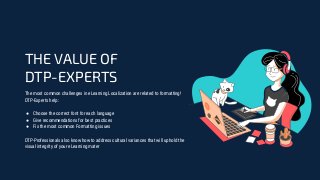 The most common challenges in eLearning Localization are related to formatting!
DTP-Experts help:
● Choose the correct font for each language
● Give recommendations for best practices
● Fix the most common Formatting issues
DTP-Professionals also know how to address cultural variances that will uphold the
visual integrity of your eLearning mater
THE VALUE OF
DTP-EXPERTS
 