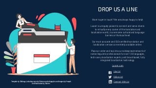 Want to get in touch? We are always happy to help!
Laoret is uniquely poised to connect and serve clients
to virtually every corner of the translation and
localization world, to overcome cultural and language
barriers at the local level
Our most accurate and ISO-certiﬁed translation and
localization services are entirely available online.
Place an order and tap into our widespread network of
native linguistic professionals for over 120 languages,
tech-savvy localization experts, and broad-based, fully
integrated localization technology.
DROP US A LINE
Laoret.com
Template by Slidesgo, including icons by Flaticon and infographs and Images by Freepik
and illustrations by Stories
Like Us!
Follow Us!
Connect With Us!
 