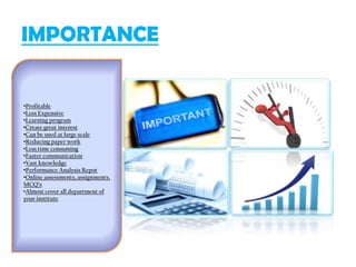 IMPORTANCE
•Profitable
•Less Expensive
•Learning program
•Create great interest
•Can be used at large scale
•Reducing paper work
•Less time consuming
•Faster communication
•Vast knowledge
•Performance Analysis Repot
•Online assessments, assignments,
MCQ’s
•Almost cover all department of
your institute
 
