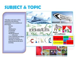 SUBJECT & TOPIC
•All subject and topics will be
updated by your institute
requirements. Few examples are
given below
•Science
•Arts
•Mathematics
•Technology
•Languages
•Health & Physical
Education
• Our Community & Culture
•Events & Activities
•Message or comments by
senior person on the top of
each blog
 