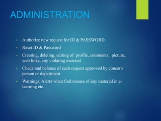 ADMINISTRATION
• Authorize new request for ID & PASSWORD
• Reset ID & Password
• Creating, deleting, editing of profile, comments, picture,
web links, any violating material
• Check and balance of each request approved by concern
person or department
• Warnings, Alerts when find misuse of any material in e-
learning etc.
 