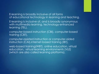 E-learning is broadly inclusive of all forms
of educational technology in learning and teaching.
E-learning is inclusive of, and is broadly synonymous
with multimedia learning, technology-enhanced
learning (TEL),
computer-based instruction (CBI), computer-based
training (CBT),
computer-assisted instruction or computer-aided
instruction (CAI),internet-based training (IBT),
web-based training(WBT), online education, virtual
education, virtual learning environments (VLE)
(which are also called learning platforms).
 