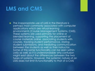 LMS and CMS
 The inappropriate use of LMS in the literature is
perhaps most commonly associated with computer
applications which are virtual learning
environments (Course Management Systems, CMS).
These systems are used primarily for online or
blended learning, supporting the placement of
course materials online, associating students with
courses, tracking student performance, storing
student submissions, and mediating communication
between the students as well as their instructor.
Some of this same functionality can be seen within
LMSs as well, so it is understandable why confusion
might exist about the differences between the two
types of systems. However, the systemic nature of an
LMS does not limit its functionality to that of a CMS
 