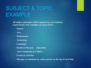 SUBJECT & TOPIC
EXAMPLE
• All subject and topics will be updated by your institute
requirements. Few examples are given below
• Science
• Arts
• Mathematics
• Technology
• Languages
• Health & Physical Education
• Our Community & Culture
• Events & Activities
• Message or comments by senior person on the top of each blog
 