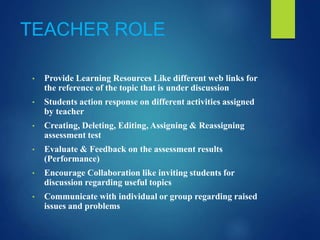 TEACHER ROLE
• Provide Learning Resources Like different web links for
the reference of the topic that is under discussion
• Students action response on different activities assigned
by teacher
• Creating, Deleting, Editing, Assigning & Reassigning
assessment test
• Evaluate & Feedback on the assessment results
(Performance)
• Encourage Collaboration like inviting students for
discussion regarding useful topics
• Communicate with individual or group regarding raised
issues and problems
 
