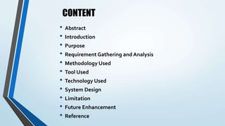 CONTENT
• Abstract
• Introduction
• Purpose
• Requirement Gathering and Analysis
• Methodology Used
• Tool Used
• Technology Used
• System Design
• Limitation
• Future Enhancement
• Reference
 