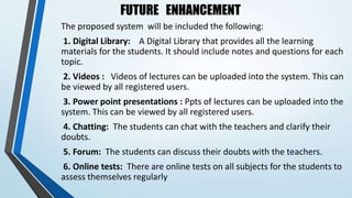 FUTURE ENHANCEMENT
The proposed system will be included the following:
1. Digital Library: A Digital Library that provides all the learning
materials for the students. It should include notes and questions for each
topic.
2. Videos : Videos of lectures can be uploaded into the system. This can
be viewed by all registered users.
3. Power point presentations : Ppts of lectures can be uploaded into the
system. This can be viewed by all registered users.
4. Chatting: The students can chat with the teachers and clarify their
doubts.
5. Forum: The students can discuss their doubts with the teachers.
6. Online tests: There are online tests on all subjects for the students to
assess themselves regularly
 