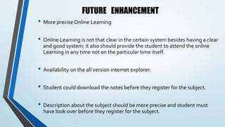 FUTURE ENHANCEMENT
• More precise Online Learning
• Online Learning is not that clear in the certain system besides having a clear
and good system; it also should provide the student to attend the online
Learning in any time not on the particular time itself.
• Availability on the all version internet explorer.
• Student could download the notes before they register for the subject.
• Description about the subject should be more precise and student must
have look over before they register for the subject.
 
