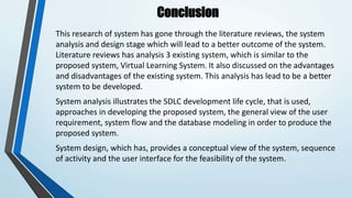 Conclusion
This research of system has gone through the literature reviews, the system
analysis and design stage which will lead to a better outcome of the system.
Literature reviews has analysis 3 existing system, which is similar to the
proposed system, Virtual Learning System. It also discussed on the advantages
and disadvantages of the existing system. This analysis has lead to be a better
system to be developed.
System analysis illustrates the SDLC development life cycle, that is used,
approaches in developing the proposed system, the general view of the user
requirement, system flow and the database modeling in order to produce the
proposed system.
System design, which has, provides a conceptual view of the system, sequence
of activity and the user interface for the feasibility of the system.
 