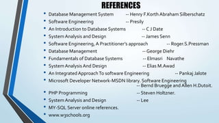 REFERENCES
• Database Management System -- Henry F.Korth Abraham Silberschatz
• Software Engineering -- Presily
• An Introduction to Database Systems -- C J Date
• System Analysis and Design -- James Senn
• Software Engineering, A Practitioner’s approach -- Roger.S.Pressman
• Database Management -- George Diehr
• Fundamentals of Database Systems -- Elmasri Navathe
• System Analysis And Design -- Elias M.Awad
• An Integrated ApproachTo software Engineering -- Pankaj Jalote
• Microsoft Developer Network-MSDN library. Software Engineering
-- Bernd Bruegge and Allen H.Dutoit.
• PHP Programming -- Steven Holtzner.
• System Analysis and Design -- Lee
• MY-SQL Server online references.
• www.w3schools.org
 