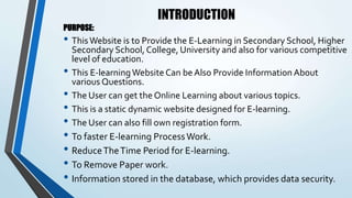 INTRODUCTION
PURPOSE:
• ThisWebsite is to Provide the E-Learning in Secondary School, Higher
Secondary School, College, University and also for various competitive
level of education.
• This E-learningWebsiteCan beAlso Provide Information About
various Questions.
• The User can get the Online Learning about various topics.
• This is a static dynamic website designed for E-learning.
• The User can also fill own registration form.
• To faster E-learning ProcessWork.
• ReduceTheTime Period for E-learning.
• To Remove Paper work.
• Information stored in the database, which provides data security.
 