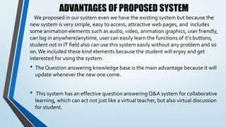 ADVANTAGES OF PROPOSED SYSTEM
We proposed in our system even we have the existing system but because the
new system is very simple, easy to access, attractive web pages, and includes
some animation elements such as audio, video, animation graphics, user friendly,
can log in anywhere/anytime, user can easily learn the functions of it’s buttons,
student not in IT field also can use this system easily without any problem and so
on.We included these kind elements because the student will enjoy and get
interested for using the system.
• The Question answering knowledge base is the main advantage because it will
update whenever the new one come.
• This system has an effective question answering Q&A system for collaborative
learning, which can act not just like a virtual teacher, but also virtual discussion
for student.
 