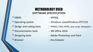 METHODOLOGY USED
SOFTWARE SPECIFICATION
• DBMS : MYSQL
• Operating system : Windows 2000/Windows XP/7/10
• Design and coding tools : HTML5, CSS3, PHP5, Java script, Notepad++
• Documentation tools : MS Office 2016
• Designing tools : Adobe Photoshop and Paint
• Browser : Any browser
 