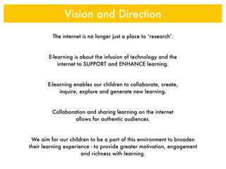 Vision and Direction
         The internet is no longer just a place to ‘research’.


        E-learning is about the infusion of technology and the
            internet to SUPPORT and ENHANCE learning.


       E-learning enables our children to collaborate, create,
            inquire, explore and generate new learning.


         Collaboration and sharing learning on the internet
                  allows for authentic audiences.


 We aim for our children to be a part of this environment to broaden
their learning experience - to provide greater motivation, engagement
                      and richness with learning.
 