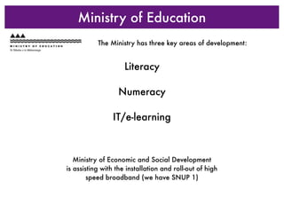 Ministry of Education
           The Ministry has three key areas of development:


                     Literacy

                  Numeracy

                IT/e-learning



   Ministry of Economic and Social Development
is assisting with the installation and roll-out of high
        speed broadband (we have SNUP 1)
 