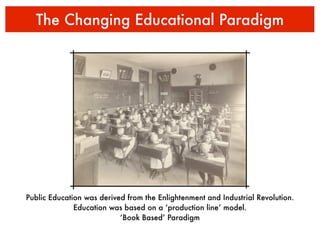 The Changing Educational Paradigm




Public Education was derived from the Enlightenment and Industrial Revolution.
              Education was based on a ‘production line’ model.
                           ‘Book Based’ Paradigm
 