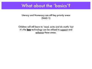 What about the ‘basics’?

   Literacy and Numeracy are still key priority areas
                     (NAG 1)



Children will still learn to ‘read, write and do maths’ but
 it’s the how technology can be utilised to support and
                     enhance these areas.
 