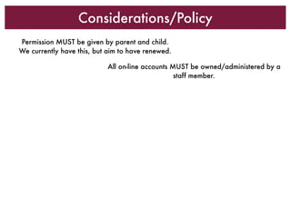Considerations/Policy
Permission MUST be given by parent and child.
We currently have this, but aim to have renewed.

                           All on-line accounts MUST be owned/administered by a
                                                 staff member.
 