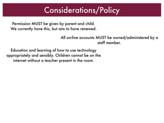 Considerations/Policy
  Permission MUST be given by parent and child.
  We currently have this, but aim to have renewed.

                              All on-line accounts MUST be owned/administered by a
                                                    staff member.
  Education and learning of how to use technology
appropriately and sensibly. Children cannot be on the
   internet without a teacher present in the room.
 