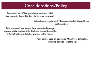 Considerations/Policy
  Permission MUST be given by parent and child.
  We currently have this, but aim to have renewed.

                              All on-line accounts MUST be owned/administered by a
                                                    staff member.
  Education and learning of how to use technology
appropriately and sensibly. Children cannot be on the
   internet without a teacher present in the room.

                                 Our school uses an approved Ministry of Education
                                           Filtering Service - Watchdog.
 