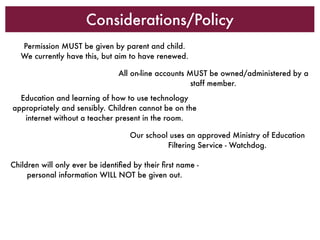 Considerations/Policy
   Permission MUST be given by parent and child.
   We currently have this, but aim to have renewed.

                                All on-line accounts MUST be owned/administered by a
                                                      staff member.
  Education and learning of how to use technology
appropriately and sensibly. Children cannot be on the
   internet without a teacher present in the room.

                                    Our school uses an approved Ministry of Education
                                              Filtering Service - Watchdog.

Children will only ever be identiﬁed by their ﬁrst name -
     personal information WILL NOT be given out.
 
