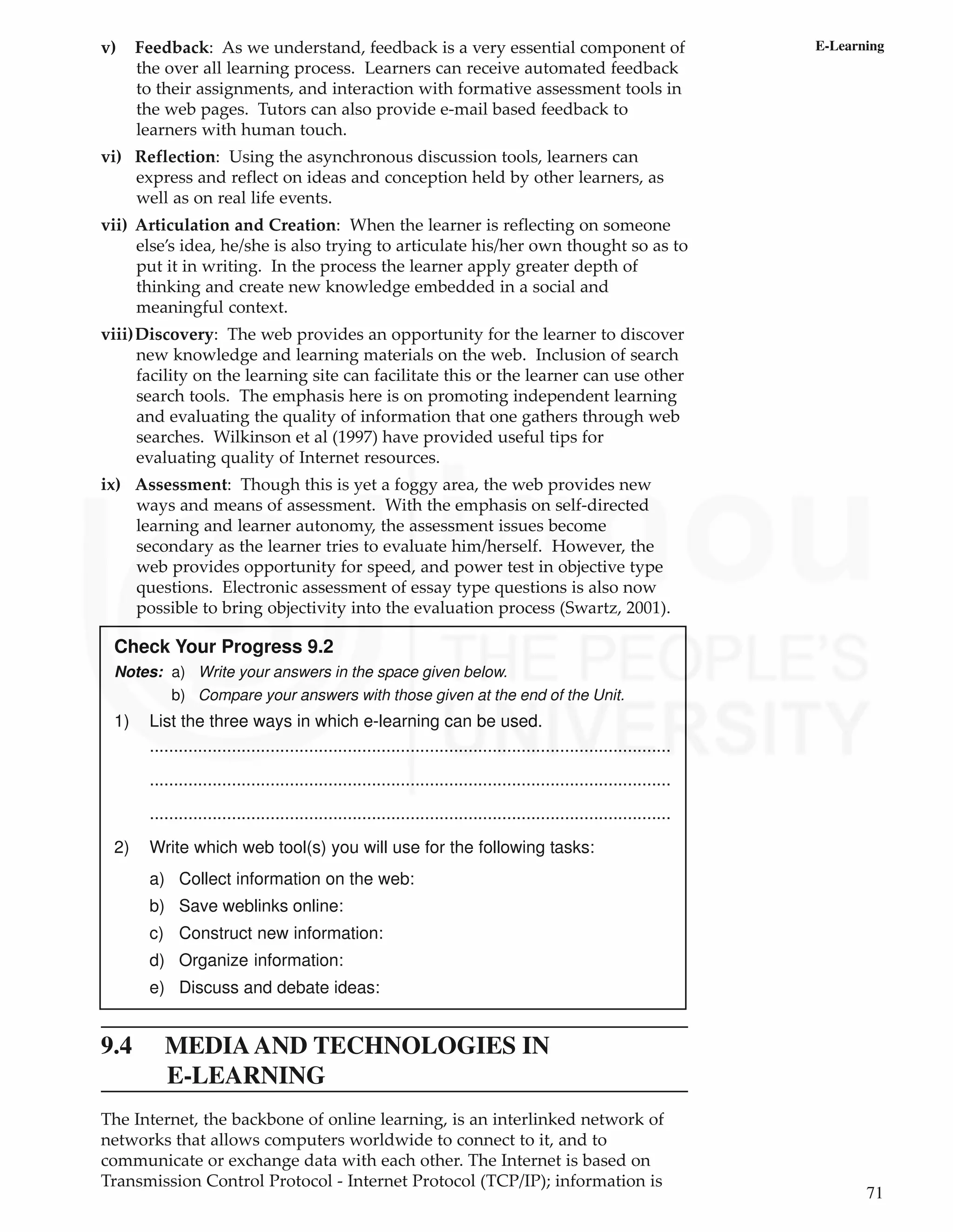 71
E-Learning
v) Feedback: As we understand, feedback is a very essential component of
the over all learning process. Learners can receive automated feedback
to their assignments, and interaction with formative assessment tools in
the web pages. Tutors can also provide e-mail based feedback to
learners with human touch.
vi) Reflection: Using the asynchronous discussion tools, learners can
express and reflect on ideas and conception held by other learners, as
well as on real life events.
vii) Articulation and Creation: When the learner is reflecting on someone
else’s idea, he/she is also trying to articulate his/her own thought so as to
put it in writing. In the process the learner apply greater depth of
thinking and create new knowledge embedded in a social and
meaningful context.
viii)Discovery: The web provides an opportunity for the learner to discover
new knowledge and learning materials on the web. Inclusion of search
facility on the learning site can facilitate this or the learner can use other
search tools. The emphasis here is on promoting independent learning
and evaluating the quality of information that one gathers through web
searches. Wilkinson et al (1997) have provided useful tips for
evaluating quality of Internet resources.
ix) Assessment: Though this is yet a foggy area, the web provides new
ways and means of assessment. With the emphasis on self-directed
learning and learner autonomy, the assessment issues become
secondary as the learner tries to evaluate him/herself. However, the
web provides opportunity for speed, and power test in objective type
questions. Electronic assessment of essay type questions is also now
possible to bring objectivity into the evaluation process (Swartz, 2001).
Check Your Progress 9.2
Notes: a) Write your answers in the space given below.
b) Compare your answers with those given at the end of the Unit.
1) List the three ways in which e-learning can be used.
............................................................................................................
............................................................................................................
............................................................................................................
2) Write which web tool(s) you will use for the following tasks:
a) Collect information on the web:
b) Save weblinks online:
c) Construct new information:
d) Organize information:
e) Discuss and debate ideas:
9.4 MEDIAAND TECHNOLOGIES IN
E-LEARNING
The Internet, the backbone of online learning, is an interlinked network of
networks that allows computers worldwide to connect to it, and to
communicate or exchange data with each other. The Internet is based on
Transmission Control Protocol - Internet Protocol (TCP/IP); information is
 