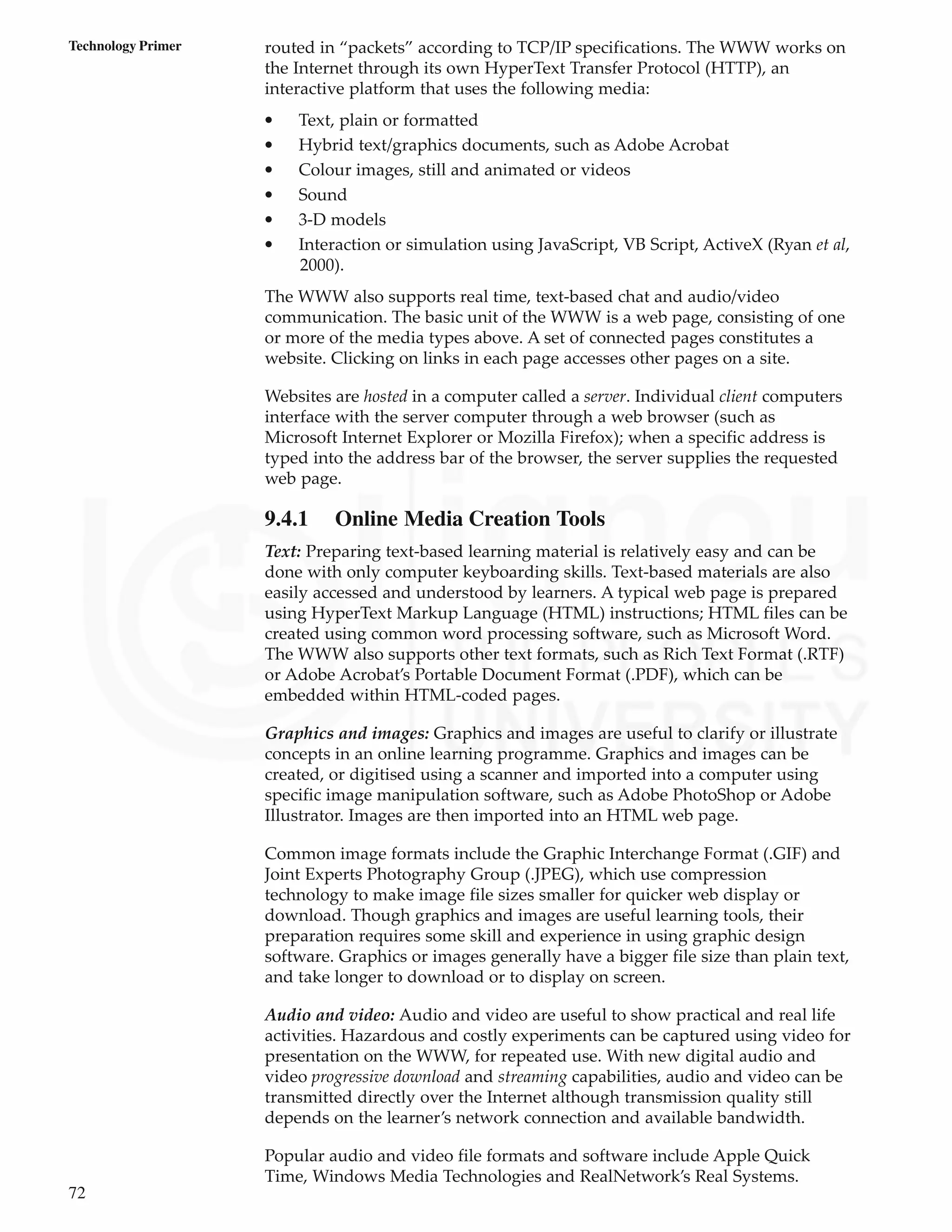 72
Technology Primer routed in “packets” according to TCP/IP specifications. The WWW works on
the Internet through its own HyperText Transfer Protocol (HTTP), an
interactive platform that uses the following media:
• Text, plain or formatted
• Hybrid text/graphics documents, such as Adobe Acrobat
• Colour images, still and animated or videos
• Sound
• 3-D models
• Interaction or simulation using JavaScript, VB Script, ActiveX (Ryan et al,
2000).
The WWW also supports real time, text-based chat and audio/video
communication. The basic unit of the WWW is a web page, consisting of one
or more of the media types above. A set of connected pages constitutes a
website. Clicking on links in each page accesses other pages on a site.
Websites are hosted in a computer called a server. Individual client computers
interface with the server computer through a web browser (such as
Microsoft Internet Explorer or Mozilla Firefox); when a specific address is
typed into the address bar of the browser, the server supplies the requested
web page.
9.4.1 Online Media Creation Tools
Text: Preparing text-based learning material is relatively easy and can be
done with only computer keyboarding skills. Text-based materials are also
easily accessed and understood by learners. A typical web page is prepared
using HyperText Markup Language (HTML) instructions; HTML files can be
created using common word processing software, such as Microsoft Word.
The WWW also supports other text formats, such as Rich Text Format (.RTF)
or Adobe Acrobat’s Portable Document Format (.PDF), which can be
embedded within HTML-coded pages.
Graphics and images: Graphics and images are useful to clarify or illustrate
concepts in an online learning programme. Graphics and images can be
created, or digitised using a scanner and imported into a computer using
specific image manipulation software, such as Adobe PhotoShop or Adobe
Illustrator. Images are then imported into an HTML web page.
Common image formats include the Graphic Interchange Format (.GIF) and
Joint Experts Photography Group (.JPEG), which use compression
technology to make image file sizes smaller for quicker web display or
download. Though graphics and images are useful learning tools, their
preparation requires some skill and experience in using graphic design
software. Graphics or images generally have a bigger file size than plain text,
and take longer to download or to display on screen.
Audio and video: Audio and video are useful to show practical and real life
activities. Hazardous and costly experiments can be captured using video for
presentation on the WWW, for repeated use. With new digital audio and
video progressive download and streaming capabilities, audio and video can be
transmitted directly over the Internet although transmission quality still
depends on the learner’s network connection and available bandwidth.
Popular audio and video file formats and software include Apple Quick
Time, Windows Media Technologies and RealNetwork’s Real Systems.
 