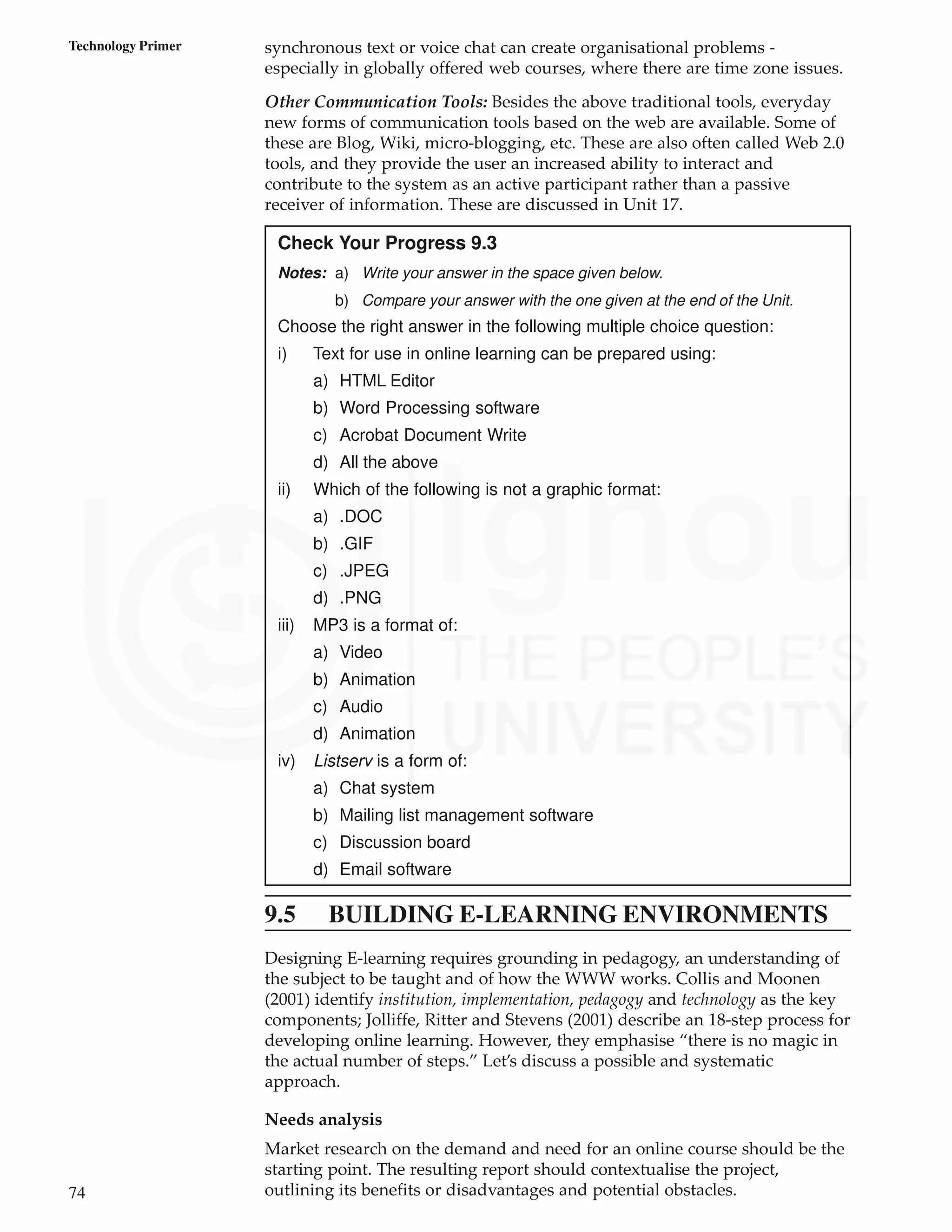 74
Technology Primer synchronous text or voice chat can create organisational problems -
especially in globally offered web courses, where there are time zone issues.
Other Communication Tools: Besides the above traditional tools, everyday
new forms of communication tools based on the web are available. Some of
these are Blog, Wiki, micro-blogging, etc. These are also often called Web 2.0
tools, and they provide the user an increased ability to interact and
contribute to the system as an active participant rather than a passive
receiver of information. These are discussed in Unit 17.
Check Your Progress 9.3
Notes: a) Write your answer in the space given below.
b) Compare your answer with the one given at the end of the Unit.
Choose the right answer in the following multiple choice question:
i) Text for use in online learning can be prepared using:
a) HTML Editor
b) Word Processing software
c) Acrobat Document Write
d) All the above
ii) Which of the following is not a graphic format:
a) .DOC
b) .GIF
c) .JPEG
d) .PNG
iii) MP3 is a format of:
a) Video
b) Animation
c) Audio
d) Animation
iv) Listserv is a form of:
a) Chat system
b) Mailing list management software
c) Discussion board
d) Email software
9.5 BUILDING E-LEARNING ENVIRONMENTS
Designing E-learning requires grounding in pedagogy, an understanding of
the subject to be taught and of how the WWW works. Collis and Moonen
(2001) identify institution, implementation, pedagogy and technology as the key
components; Jolliffe, Ritter and Stevens (2001) describe an 18-step process for
developing online learning. However, they emphasise “there is no magic in
the actual number of steps.” Let’s discuss a possible and systematic
approach.
Needs analysis
Market research on the demand and need for an online course should be the
starting point. The resulting report should contextualise the project,
outlining its benefits or disadvantages and potential obstacles.
 