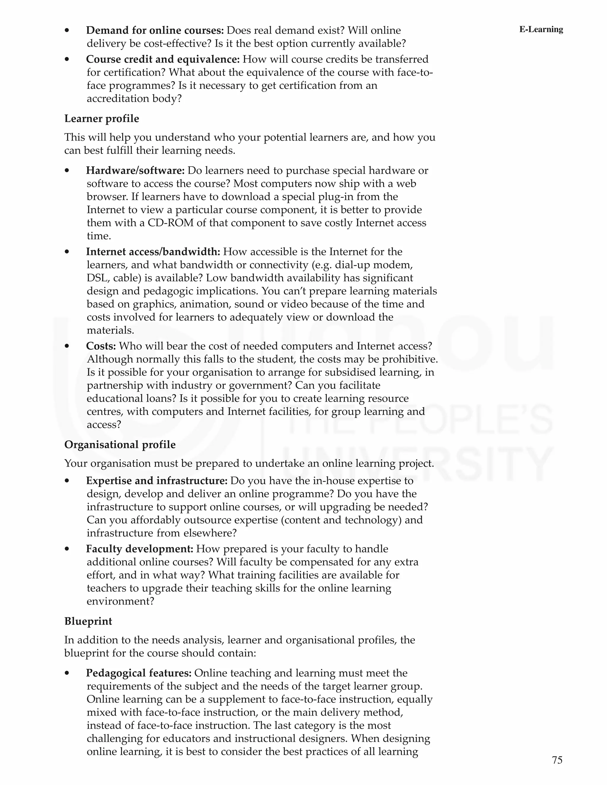 75
E-Learning
• Demand for online courses: Does real demand exist? Will online
delivery be cost-effective? Is it the best option currently available?
• Course credit and equivalence: How will course credits be transferred
for certification? What about the equivalence of the course with face-to-
face programmes? Is it necessary to get certification from an
accreditation body?
Learner profile
This will help you understand who your potential learners are, and how you
can best fulfill their learning needs.
• Hardware/software: Do learners need to purchase special hardware or
software to access the course? Most computers now ship with a web
browser. If learners have to download a special plug-in from the
Internet to view a particular course component, it is better to provide
them with a CD-ROM of that component to save costly Internet access
time.
• Internet access/bandwidth: How accessible is the Internet for the
learners, and what bandwidth or connectivity (e.g. dial-up modem,
DSL, cable) is available? Low bandwidth availability has significant
design and pedagogic implications. You can’t prepare learning materials
based on graphics, animation, sound or video because of the time and
costs involved for learners to adequately view or download the
materials.
• Costs: Who will bear the cost of needed computers and Internet access?
Although normally this falls to the student, the costs may be prohibitive.
Is it possible for your organisation to arrange for subsidised learning, in
partnership with industry or government? Can you facilitate
educational loans? Is it possible for you to create learning resource
centres, with computers and Internet facilities, for group learning and
access?
Organisational profile
Your organisation must be prepared to undertake an online learning project.
• Expertise and infrastructure: Do you have the in-house expertise to
design, develop and deliver an online programme? Do you have the
infrastructure to support online courses, or will upgrading be needed?
Can you affordably outsource expertise (content and technology) and
infrastructure from elsewhere?
• Faculty development: How prepared is your faculty to handle
additional online courses? Will faculty be compensated for any extra
effort, and in what way? What training facilities are available for
teachers to upgrade their teaching skills for the online learning
environment?
Blueprint
In addition to the needs analysis, learner and organisational profiles, the
blueprint for the course should contain:
• Pedagogical features: Online teaching and learning must meet the
requirements of the subject and the needs of the target learner group.
Online learning can be a supplement to face-to-face instruction, equally
mixed with face-to-face instruction, or the main delivery method,
instead of face-to-face instruction. The last category is the most
challenging for educators and instructional designers. When designing
online learning, it is best to consider the best practices of all learning
 