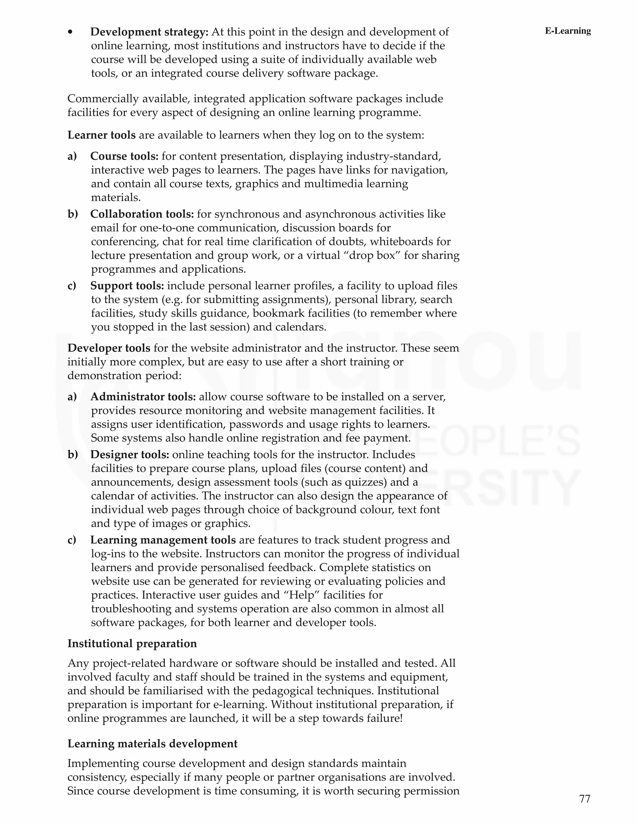 77
E-Learning
• Development strategy: At this point in the design and development of
online learning, most institutions and instructors have to decide if the
course will be developed using a suite of individually available web
tools, or an integrated course delivery software package.
Commercially available, integrated application software packages include
facilities for every aspect of designing an online learning programme.
Learner tools are available to learners when they log on to the system:
a) Course tools: for content presentation, displaying industry-standard,
interactive web pages to learners. The pages have links for navigation,
and contain all course texts, graphics and multimedia learning
materials.
b) Collaboration tools: for synchronous and asynchronous activities like
email for one-to-one communication, discussion boards for
conferencing, chat for real time clarification of doubts, whiteboards for
lecture presentation and group work, or a virtual “drop box” for sharing
programmes and applications.
c) Support tools: include personal learner profiles, a facility to upload files
to the system (e.g. for submitting assignments), personal library, search
facilities, study skills guidance, bookmark facilities (to remember where
you stopped in the last session) and calendars.
Developer tools for the website administrator and the instructor. These seem
initially more complex, but are easy to use after a short training or
demonstration period:
a) Administrator tools: allow course software to be installed on a server,
provides resource monitoring and website management facilities. It
assigns user identification, passwords and usage rights to learners.
Some systems also handle online registration and fee payment.
b) Designer tools: online teaching tools for the instructor. Includes
facilities to prepare course plans, upload files (course content) and
announcements, design assessment tools (such as quizzes) and a
calendar of activities. The instructor can also design the appearance of
individual web pages through choice of background colour, text font
and type of images or graphics.
c) Learning management tools are features to track student progress and
log-ins to the website. Instructors can monitor the progress of individual
learners and provide personalised feedback. Complete statistics on
website use can be generated for reviewing or evaluating policies and
practices. Interactive user guides and “Help” facilities for
troubleshooting and systems operation are also common in almost all
software packages, for both learner and developer tools.
Institutional preparation
Any project-related hardware or software should be installed and tested. All
involved faculty and staff should be trained in the systems and equipment,
and should be familiarised with the pedagogical techniques. Institutional
preparation is important for e-learning. Without institutional preparation, if
online programmes are launched, it will be a step towards failure!
Learning materials development
Implementing course development and design standards maintain
consistency, especially if many people or partner organisations are involved.
Since course development is time consuming, it is worth securing permission
 