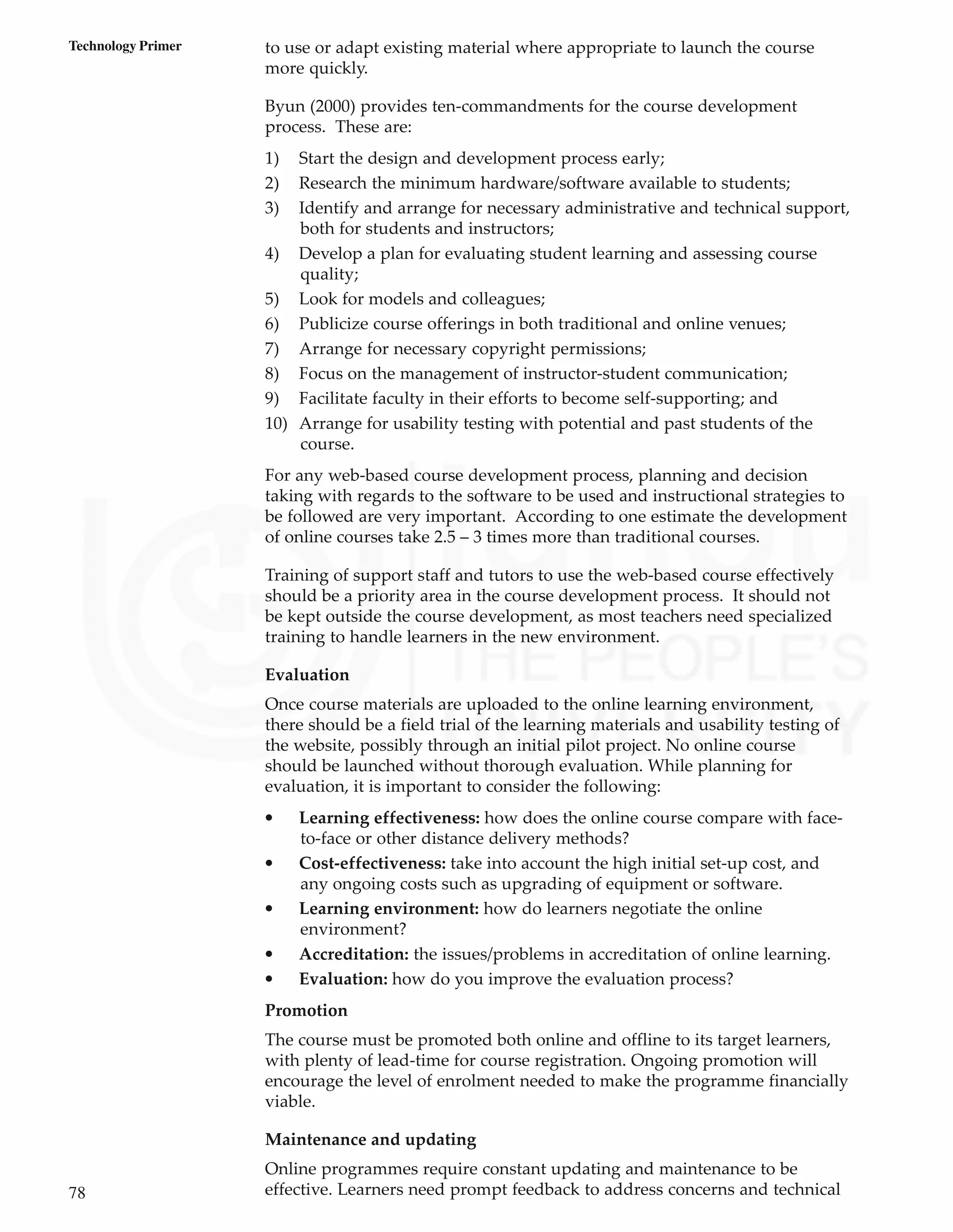 78
Technology Primer to use or adapt existing material where appropriate to launch the course
more quickly.
Byun (2000) provides ten-commandments for the course development
process. These are:
1) Start the design and development process early;
2) Research the minimum hardware/software available to students;
3) Identify and arrange for necessary administrative and technical support,
both for students and instructors;
4) Develop a plan for evaluating student learning and assessing course
quality;
5) Look for models and colleagues;
6) Publicize course offerings in both traditional and online venues;
7) Arrange for necessary copyright permissions;
8) Focus on the management of instructor-student communication;
9) Facilitate faculty in their efforts to become self-supporting; and
10) Arrange for usability testing with potential and past students of the
course.
For any web-based course development process, planning and decision
taking with regards to the software to be used and instructional strategies to
be followed are very important. According to one estimate the development
of online courses take 2.5 – 3 times more than traditional courses.
Training of support staff and tutors to use the web-based course effectively
should be a priority area in the course development process. It should not
be kept outside the course development, as most teachers need specialized
training to handle learners in the new environment.
Evaluation
Once course materials are uploaded to the online learning environment,
there should be a field trial of the learning materials and usability testing of
the website, possibly through an initial pilot project. No online course
should be launched without thorough evaluation. While planning for
evaluation, it is important to consider the following:
• Learning effectiveness: how does the online course compare with face-
to-face or other distance delivery methods?
• Cost-effectiveness: take into account the high initial set-up cost, and
any ongoing costs such as upgrading of equipment or software.
• Learning environment: how do learners negotiate the online
environment?
• Accreditation: the issues/problems in accreditation of online learning.
• Evaluation: how do you improve the evaluation process?
Promotion
The course must be promoted both online and offline to its target learners,
with plenty of lead-time for course registration. Ongoing promotion will
encourage the level of enrolment needed to make the programme financially
viable.
Maintenance and updating
Online programmes require constant updating and maintenance to be
effective. Learners need prompt feedback to address concerns and technical
 