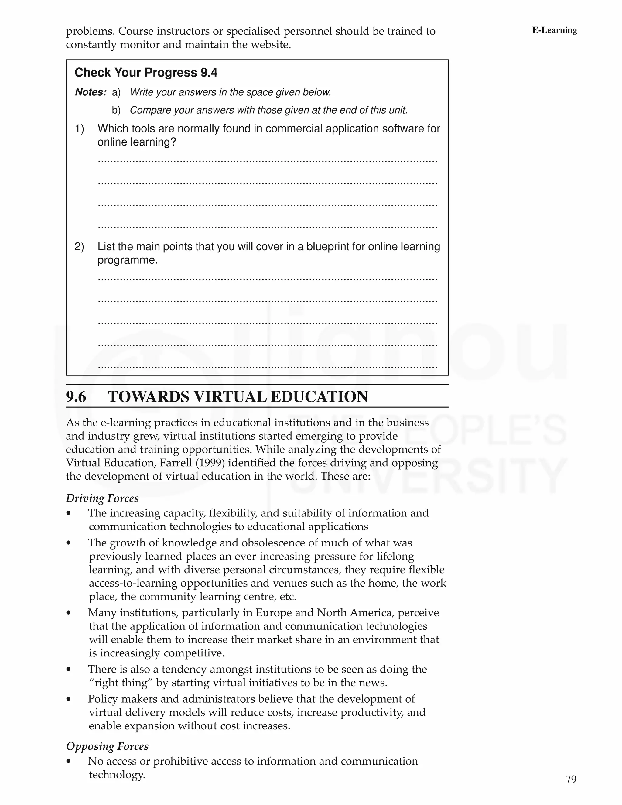 79
E-Learning
problems. Course instructors or specialised personnel should be trained to
constantly monitor and maintain the website.
Check Your Progress 9.4
Notes: a) Write your answers in the space given below.
b) Compare your answers with those given at the end of this unit.
1) Which tools are normally found in commercial application software for
online learning?
............................................................................................................
............................................................................................................
............................................................................................................
............................................................................................................
2) List the main points that you will cover in a blueprint for online learning
programme.
............................................................................................................
............................................................................................................
............................................................................................................
............................................................................................................
............................................................................................................
9.6 TOWARDS VIRTUAL EDUCATION
As the e-learning practices in educational institutions and in the business
and industry grew, virtual institutions started emerging to provide
education and training opportunities. While analyzing the developments of
Virtual Education, Farrell (1999) identified the forces driving and opposing
the development of virtual education in the world. These are:
Driving Forces
• The increasing capacity, flexibility, and suitability of information and
communication technologies to educational applications
• The growth of knowledge and obsolescence of much of what was
previously learned places an ever-increasing pressure for lifelong
learning, and with diverse personal circumstances, they require flexible
access-to-learning opportunities and venues such as the home, the work
place, the community learning centre, etc.
• Many institutions, particularly in Europe and North America, perceive
that the application of information and communication technologies
will enable them to increase their market share in an environment that
is increasingly competitive.
• There is also a tendency amongst institutions to be seen as doing the
“right thing” by starting virtual initiatives to be in the news.
• Policy makers and administrators believe that the development of
virtual delivery models will reduce costs, increase productivity, and
enable expansion without cost increases.
Opposing Forces
• No access or prohibitive access to information and communication
technology.
 