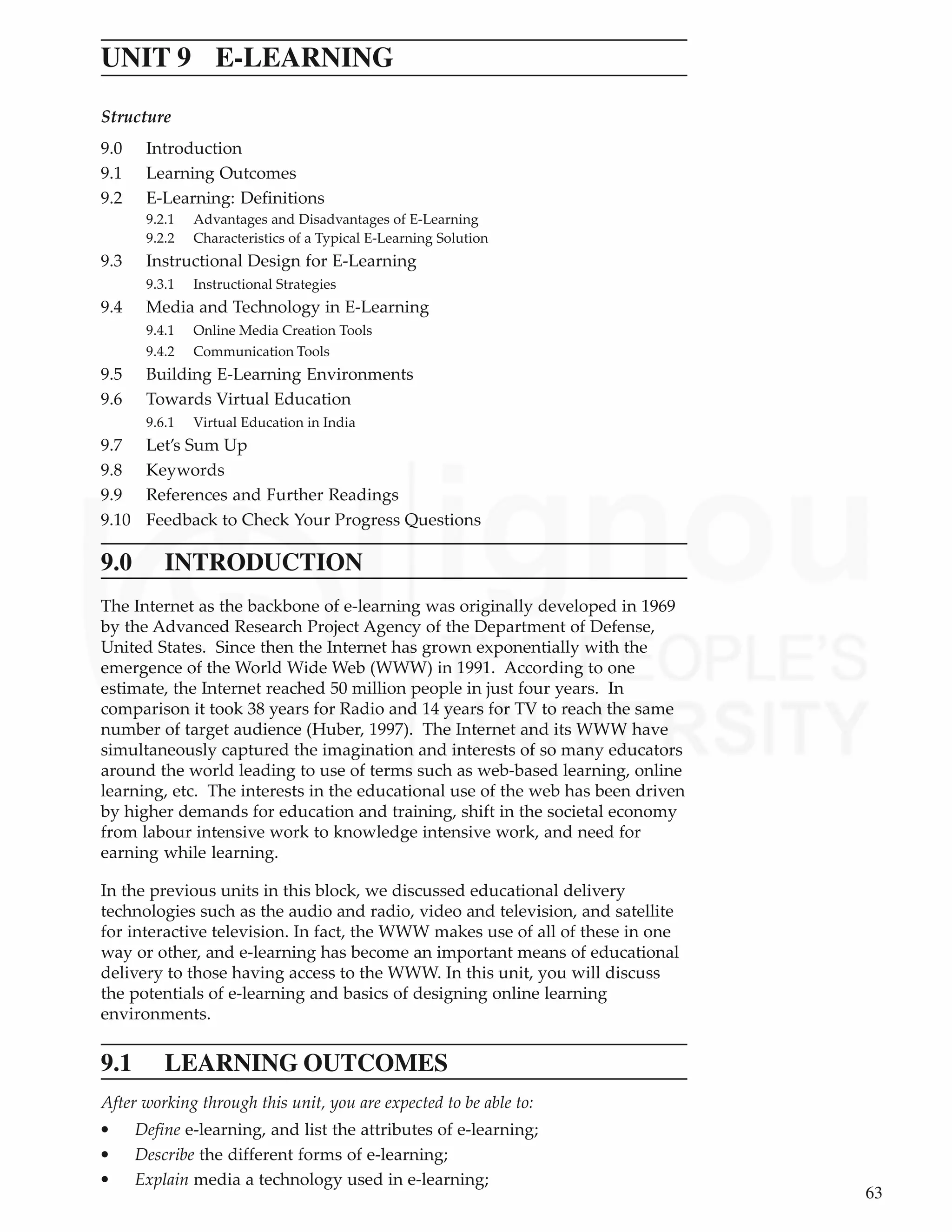 63
E-Learning
UNIT 9 E-LEARNING
Structure
9.0 Introduction
9.1 Learning Outcomes
9.2 E-Learning: Definitions
9.2.1 Advantages and Disadvantages of E-Learning
9.2.2 Characteristics of a Typical E-Learning Solution
9.3 Instructional Design for E-Learning
9.3.1 Instructional Strategies
9.4 Media and Technology in E-Learning
9.4.1 Online Media Creation Tools
9.4.2 Communication Tools
9.5 Building E-Learning Environments
9.6 Towards Virtual Education
9.6.1 Virtual Education in India
9.7 Let’s Sum Up
9.8 Keywords
9.9 References and Further Readings
9.10 Feedback to Check Your Progress Questions
9.0 INTRODUCTION
The Internet as the backbone of e-learning was originally developed in 1969
by the Advanced Research Project Agency of the Department of Defense,
United States. Since then the Internet has grown exponentially with the
emergence of the World Wide Web (WWW) in 1991. According to one
estimate, the Internet reached 50 million people in just four years. In
comparison it took 38 years for Radio and 14 years for TV to reach the same
number of target audience (Huber, 1997). The Internet and its WWW have
simultaneously captured the imagination and interests of so many educators
around the world leading to use of terms such as web-based learning, online
learning, etc. The interests in the educational use of the web has been driven
by higher demands for education and training, shift in the societal economy
from labour intensive work to knowledge intensive work, and need for
earning while learning.
In the previous units in this block, we discussed educational delivery
technologies such as the audio and radio, video and television, and satellite
for interactive television. In fact, the WWW makes use of all of these in one
way or other, and e-learning has become an important means of educational
delivery to those having access to the WWW. In this unit, you will discuss
the potentials of e-learning and basics of designing online learning
environments.
9.1 LEARNING OUTCOMES
After working through this unit, you are expected to be able to:
• Define e-learning, and list the attributes of e-learning;
• Describe the different forms of e-learning;
• Explain media a technology used in e-learning;
 